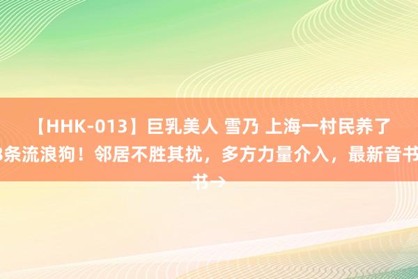 【HHK-013】巨乳美人 雪乃 上海一村民养了78条流浪狗！邻居不胜其扰，多方力量介入，最新音书→