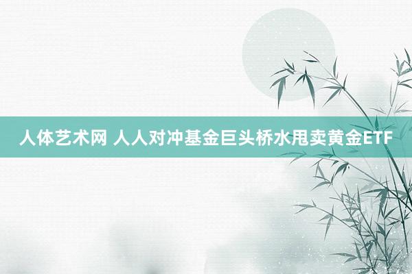 人体艺术网 人人对冲基金巨头桥水甩卖黄金ETF