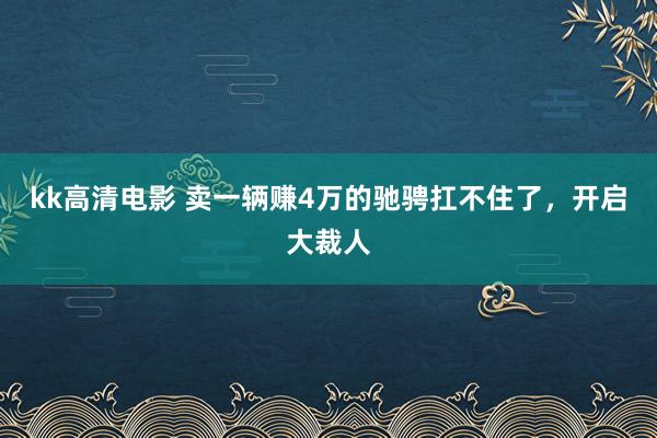 kk高清电影 卖一辆赚4万的驰骋扛不住了，开启大裁人