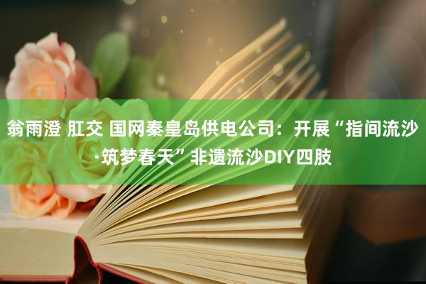 翁雨澄 肛交 国网秦皇岛供电公司：开展“指间流沙·筑梦春天”非遗流沙DIY四肢