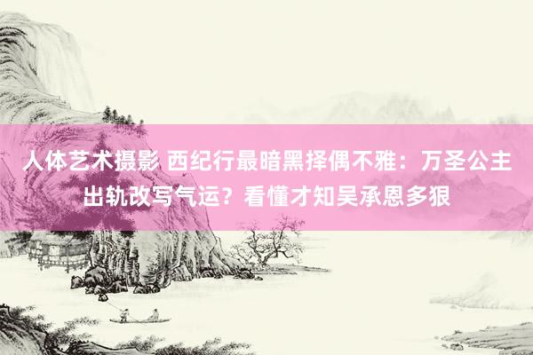 人体艺术摄影 西纪行最暗黑择偶不雅：万圣公主出轨改写气运？看懂才知吴承恩多狠