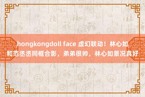 hongkongdoll face 虚幻联动！林心如和范丞丞同框合影，弟弟很帅，林心如景况真好