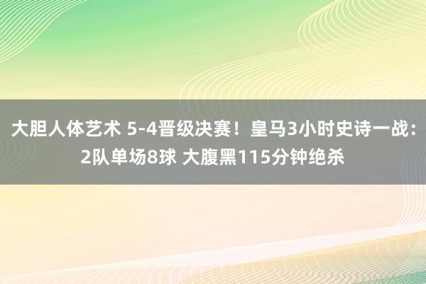 大胆人体艺术 5-4晋级决赛！皇马3小时史诗一战：2队单场8球 大腹黑115分钟绝杀