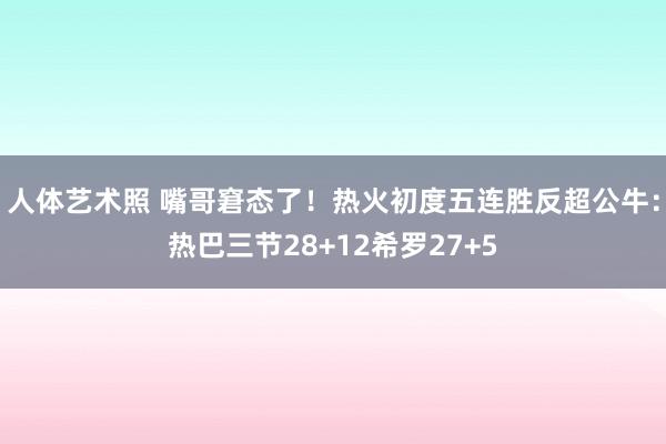 人体艺术照 嘴哥窘态了！热火初度五连胜反超公牛：热巴三节28+12希罗27+5