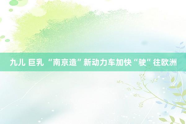 九儿 巨乳 “南京造”新动力车加快“驶”往欧洲