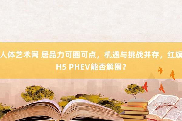 人体艺术网 居品力可圈可点，机遇与挑战并存，红旗H5 PHEV能否解围？