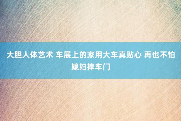 大胆人体艺术 车展上的家用大车真贴心 再也不怕媳妇摔车门