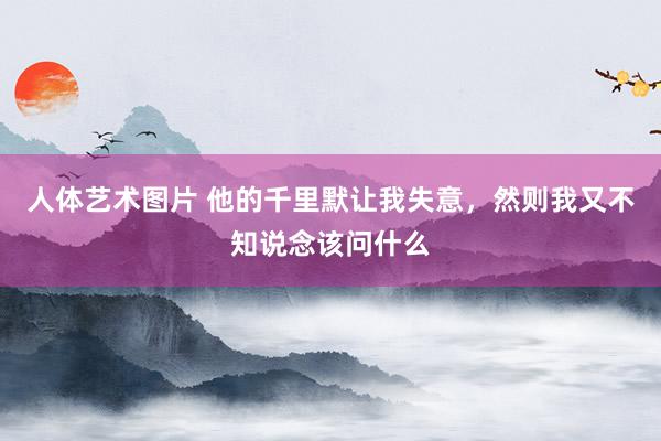 人体艺术图片 他的千里默让我失意，然则我又不知说念该问什么