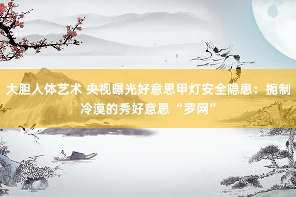 大胆人体艺术 央视曝光好意思甲灯安全隐患：扼制冷漠的秀好意思 “罗网”