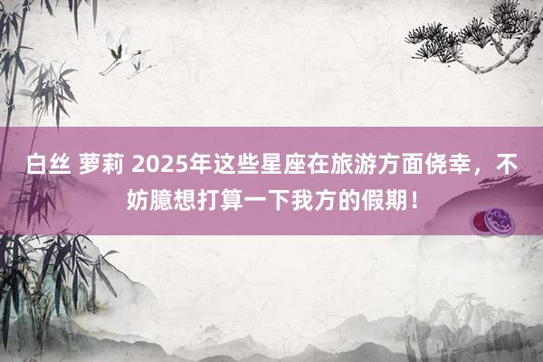 白丝 萝莉 2025年这些星座在旅游方面侥幸，不妨臆想打算一下我方的假期！