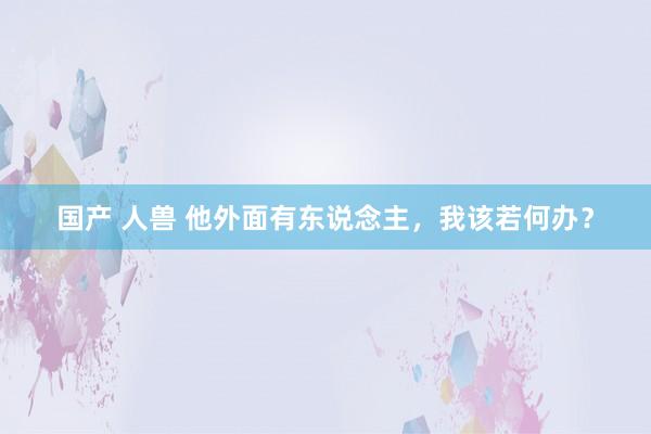 国产 人兽 他外面有东说念主，我该若何办？