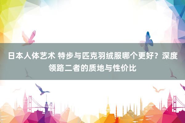 日本人体艺术 特步与匹克羽绒服哪个更好？深度领路二者的质地与性价比
