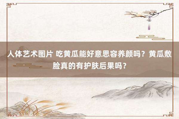 人体艺术图片 吃黄瓜能好意思容养颜吗？黄瓜敷脸真的有护肤后果吗？