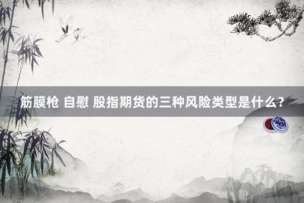 筋膜枪 自慰 股指期货的三种风险类型是什么？