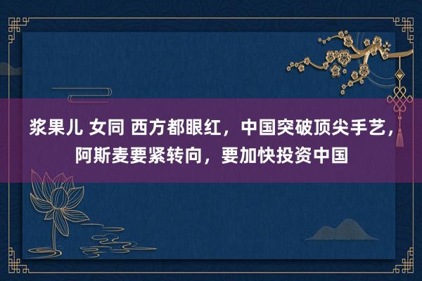 浆果儿 女同 西方都眼红，中国突破顶尖手艺，阿斯麦要紧转向，要加快投资中国