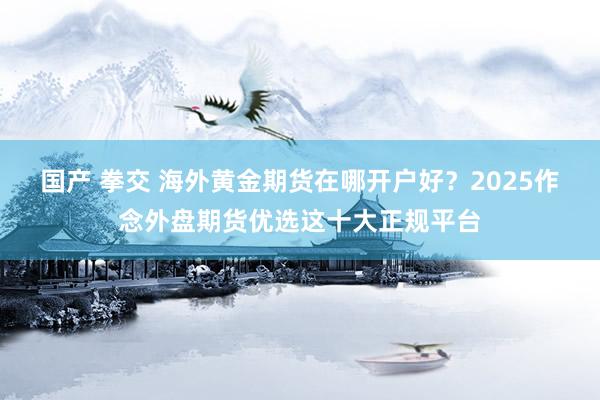 国产 拳交 海外黄金期货在哪开户好？2025作念外盘期货优选这十大正规平台