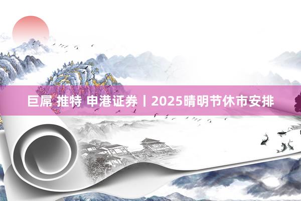 巨屌 推特 申港证券丨2025晴明节休市安排