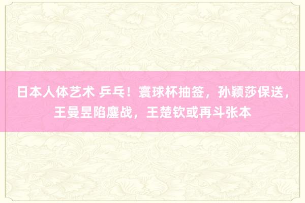 日本人体艺术 乒乓！寰球杯抽签，孙颖莎保送，王曼昱陷鏖战，王楚钦或再斗张本