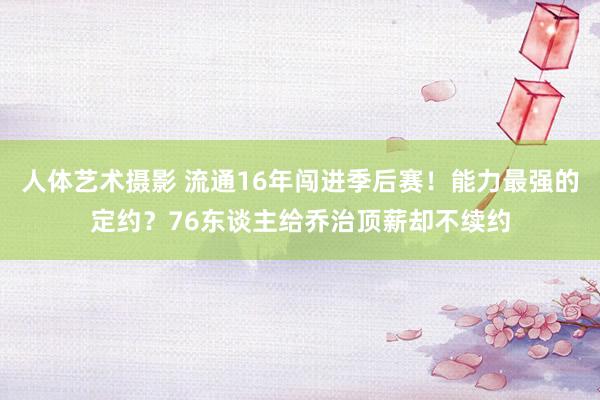 人体艺术摄影 流通16年闯进季后赛！能力最强的定约？76东谈主给乔治顶薪却不续约