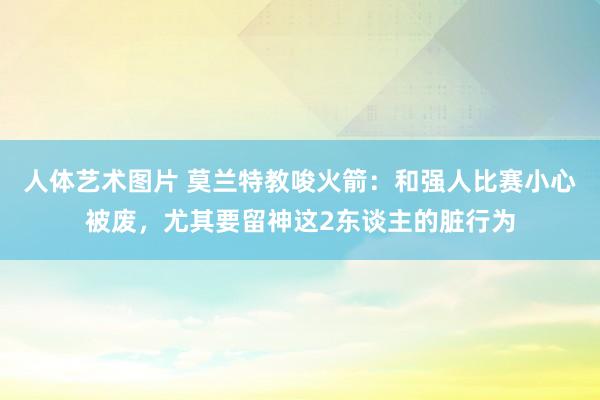 人体艺术图片 莫兰特教唆火箭：和强人比赛小心被废，尤其要留神这2东谈主的脏行为