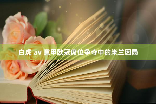 白虎 av 意甲欧冠席位争夺中的米兰困局