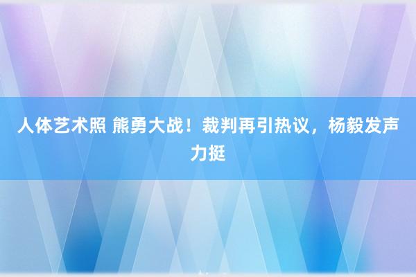 人体艺术照 熊勇大战！裁判再引热议，杨毅发声力挺