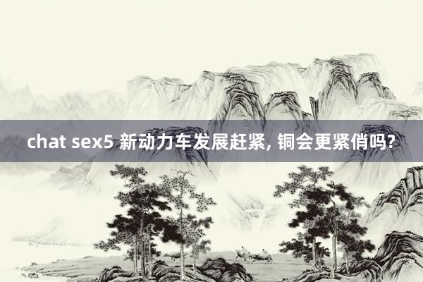 chat sex5 新动力车发展赶紧， 铜会更紧俏吗?
