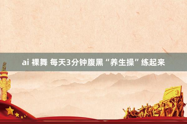ai 裸舞 每天3分钟腹黑“养生操”练起来