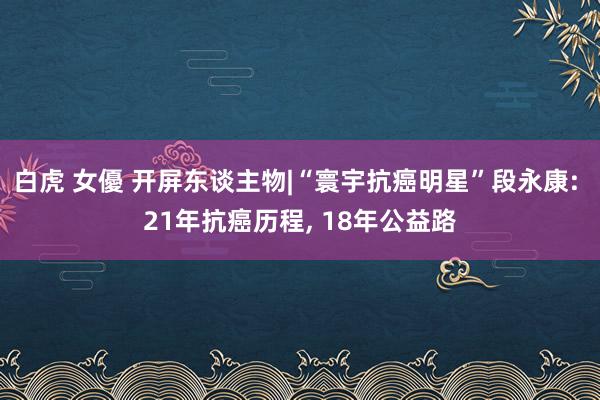 白虎 女優 开屏东谈主物|“寰宇抗癌明星”段永康: 21年抗癌历程， 18年公益路