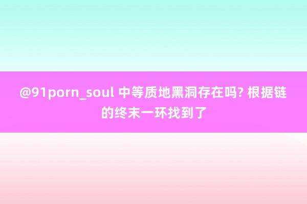 @91porn_soul 中等质地黑洞存在吗? 根据链的终末一环找到了
