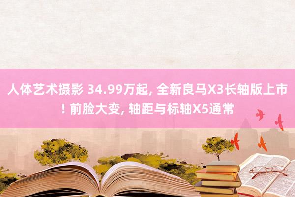 人体艺术摄影 34.99万起， 全新良马X3长轴版上市! 前脸大变， 轴距与标轴X5通常