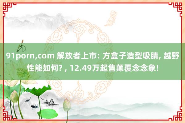 91porn，com 解放者上市: 方盒子造型吸睛， 越野性能如何? ， 12.49万起售颠覆念念象!