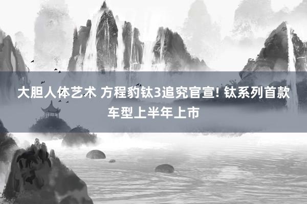 大胆人体艺术 方程豹钛3追究官宣! 钛系列首款车型上半年上市