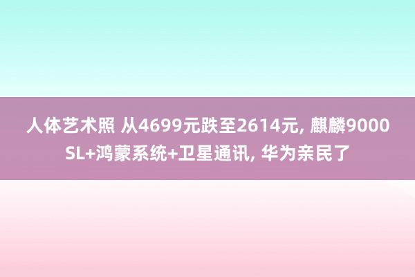 人体艺术照 从4699元跌至2614元， 麒麟9000SL+鸿蒙系统+卫星通讯， 华为亲民了