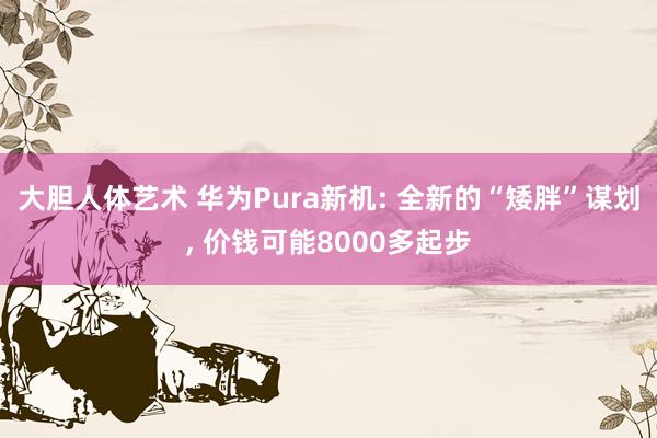 大胆人体艺术 华为Pura新机: 全新的“矮胖”谋划， 价钱可能8000多起步