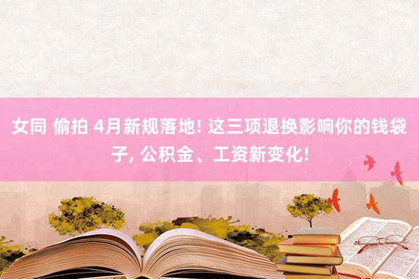 女同 偷拍 4月新规落地! 这三项退换影响你的钱袋子, 公积金、工资新变化!