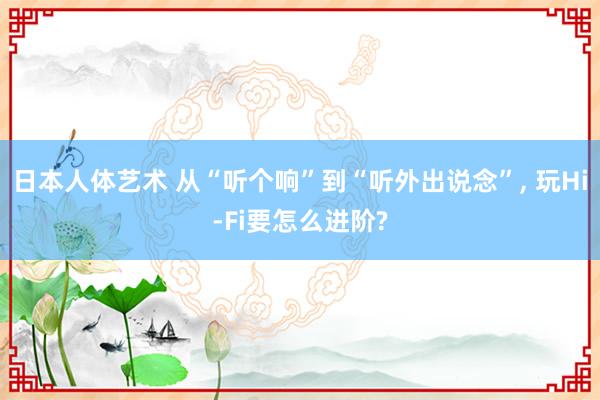 日本人体艺术 从“听个响”到“听外出说念”， 玩Hi-Fi要怎么进阶?
