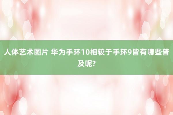 人体艺术图片 华为手环10相较于手环9皆有哪些普及呢?