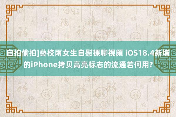 自拍偷拍]藝校兩女生自慰裸聊視頻 iOS18.4新增的iPhone拷贝高亮标志的流通若何用?
