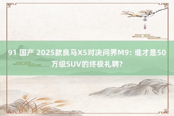 91 国产 2025款良马X5对决问界M9: 谁才是50万级SUV的终极礼聘?