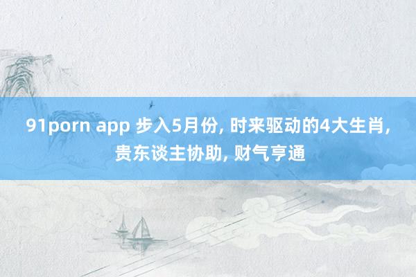 91porn app 步入5月份， 时来驱动的4大生肖， 贵东谈主协助， 财气亨通
