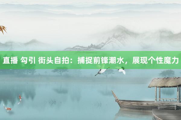 直播 勾引 街头自拍：捕捉前锋潮水，展现个性魔力
