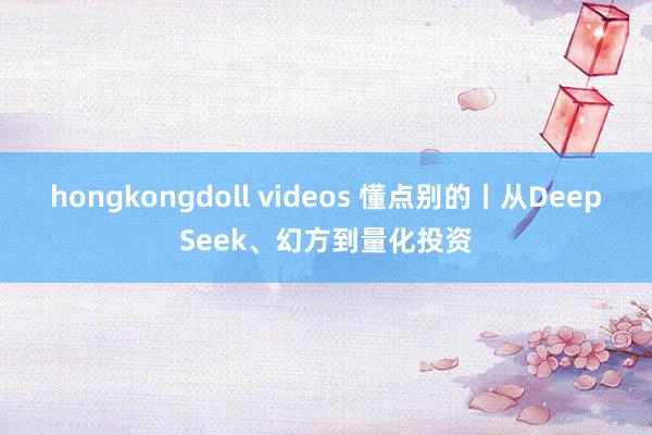 hongkongdoll videos 懂点别的丨从DeepSeek、幻方到量化投资