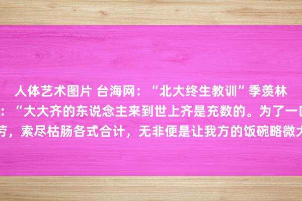 人体艺术图片 台海网:“北大终生教训”季羡林巨匠曾说过这么一段话:“大大齐的东说念主来到世上齐是充数的。为了一口吃的,天天奔走操劳,索尽枯肠各式合计,无非便是让我方的饭碗略微大少许,其实和飞禽走兽也莫得什么区别。如...