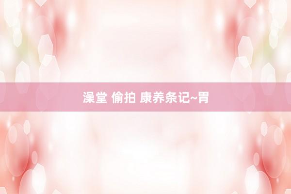澡堂 偷拍 康养条记~胃