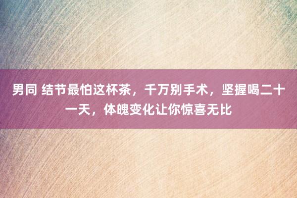 男同 结节最怕这杯茶，千万别手术，坚握喝二十一天，体魄变化让你惊喜无比