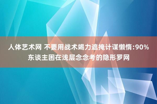 人体艺术网 不要用战术竭力遮掩计谋懒惰:90%东谈主困在浅层念念考的隐形罗网