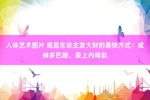 人体艺术图片 底层东谈主发大财的最快方式：戒掉多巴胺，爱上内啡肽